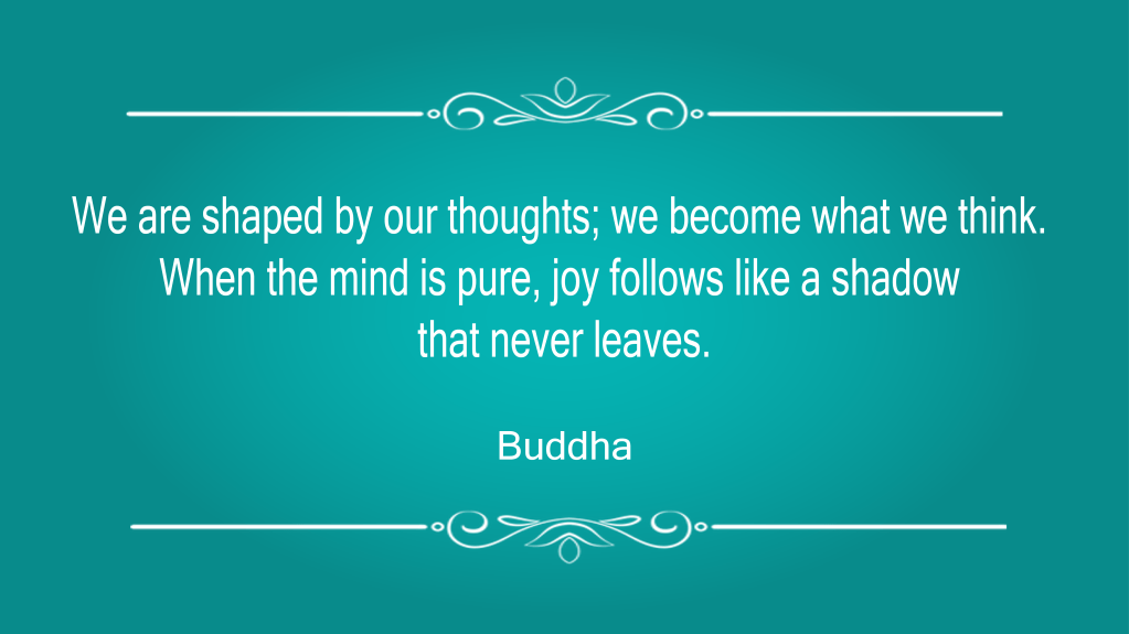"We are shaped by our thoughts; we become what we think. When the mind is pure, joy follows like a shadow that never leaves." Buddha